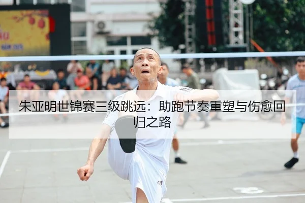 朱亚明世锦赛三级跳远：助跑节奏重塑与伤愈回归之路