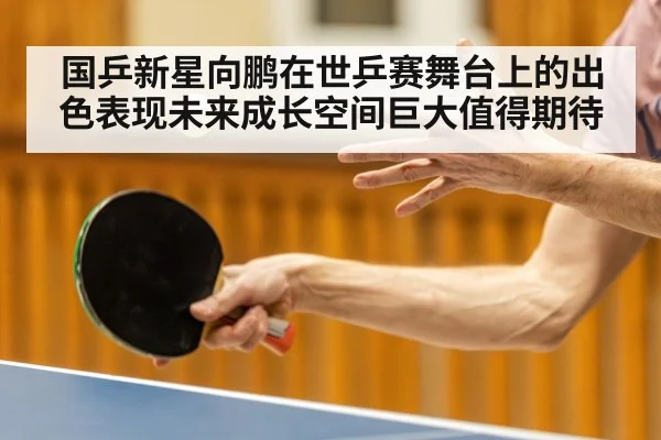 国乒新星向鹏在世乒赛舞台上的出色表现未来成长空间巨大值得期待