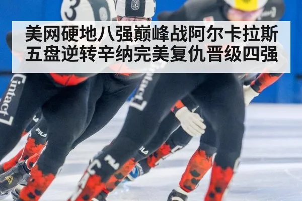 美网硬地八强巅峰战阿尔卡拉斯五盘逆转辛纳完美复仇晋级四强